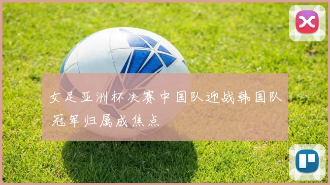 女足亚洲杯决赛中国队迎战韩国队 冠军归属成焦点