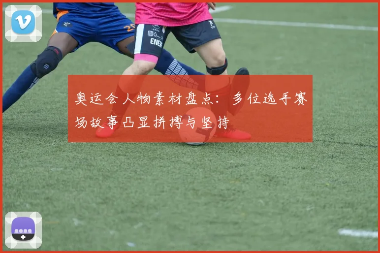 奥运会人物素材盘点:多位选手赛场故事凸显拼搏与坚持