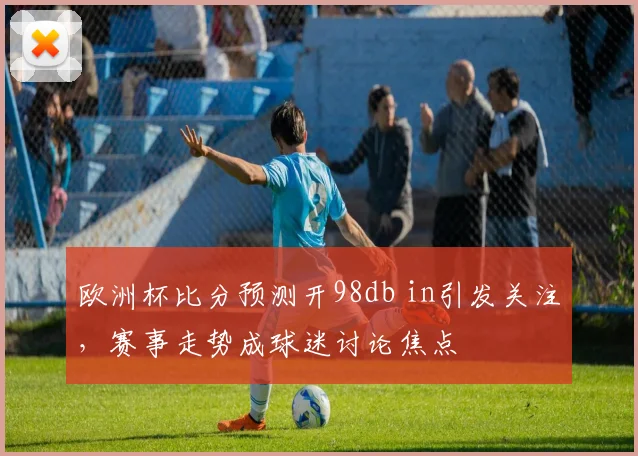 欧洲杯比分预测开98db in引发关注，赛事走势成球迷讨论焦点