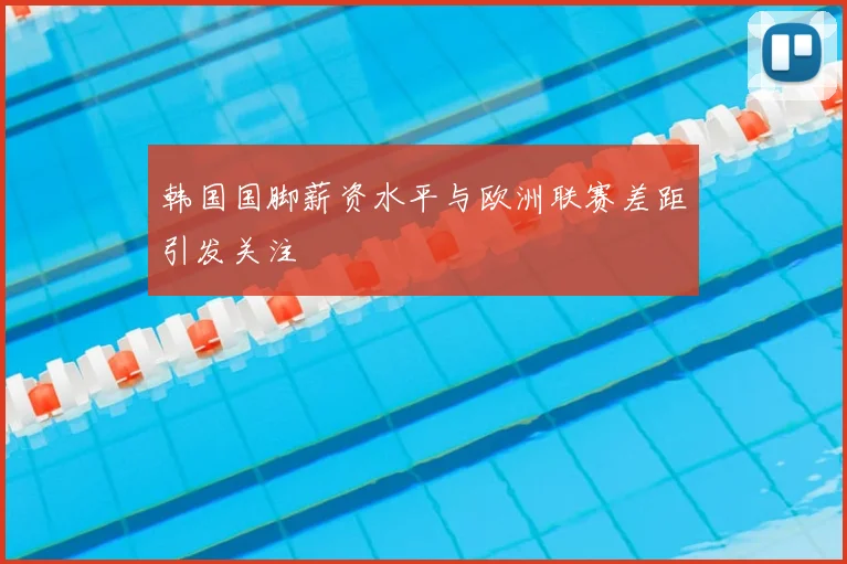 韩国国脚薪资水平与欧洲联赛差距引发关注