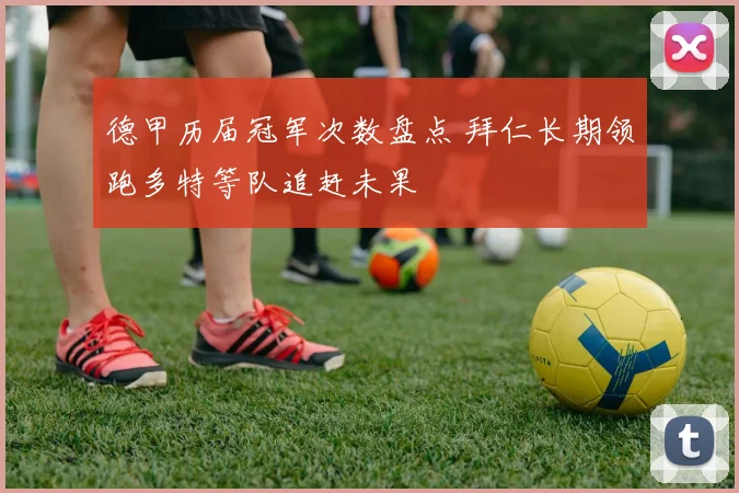 德甲历届冠军次数盘点 拜仁长期领跑多特等队追赶未果