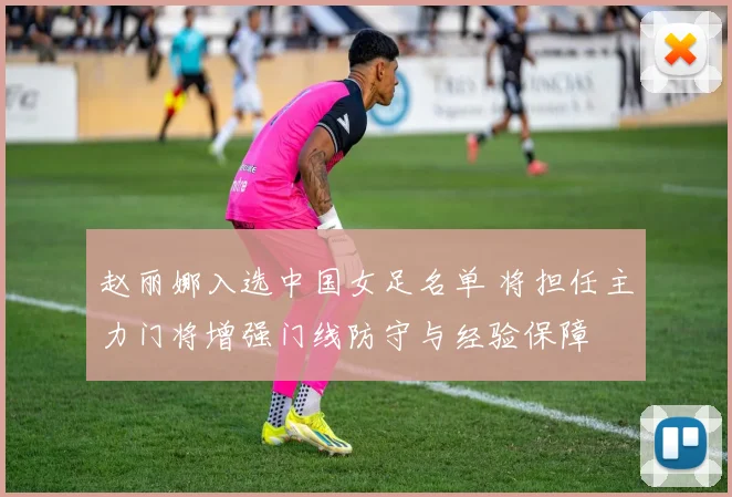 赵丽娜入选中国女足名单 将担任主力门将增强门线防守与经验保障