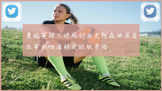 曼城英超三连冠创历史阿森纳屈居亚军利物浦锁定欧联资格