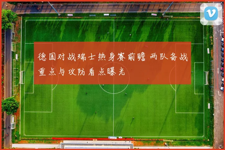 德国对战瑞士热身赛前瞻 两队备战重点与攻防看点曝光