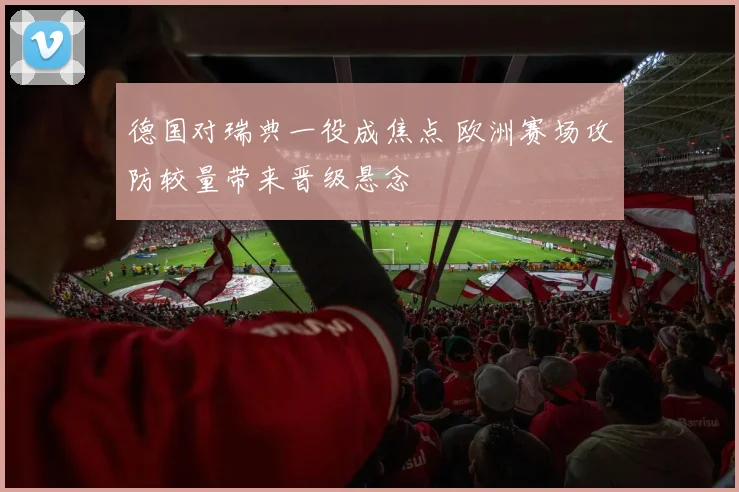 德国对瑞典一役成焦点 欧洲赛场攻防较量带来晋级悬念