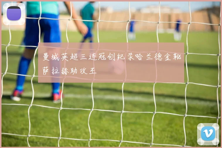 曼城英超三连冠创纪录哈兰德金靴萨拉赫助攻王