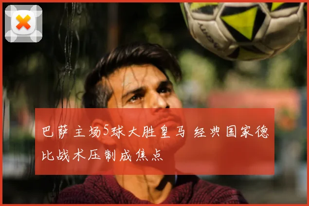 巴萨主场5球大胜皇马 经典国家德比战术压制成焦点