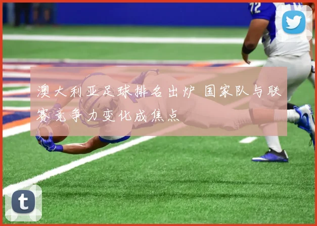 澳大利亚足球排名出炉 国家队与联赛竞争力变化成焦点