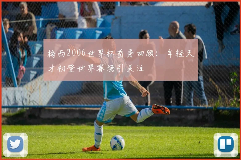 梅西2006世界杯首秀回顾:年轻天才初登世界赛场引关注