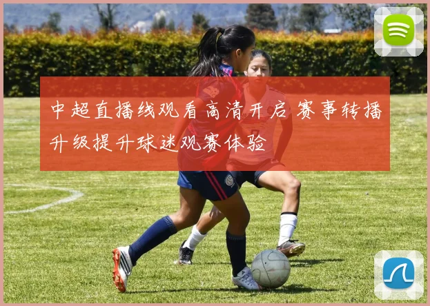 中超直播线观看高清开启 赛事转播升级提升球迷观赛体验