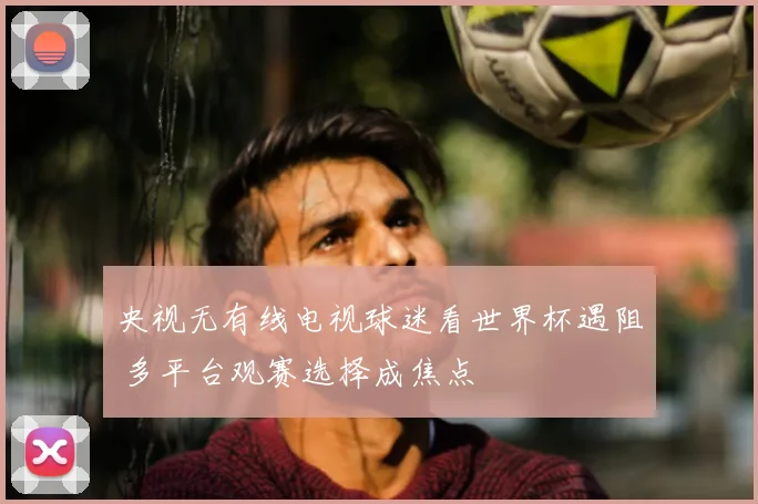 央视无有线电视球迷看世界杯遇阻 多平台观赛选择成焦点