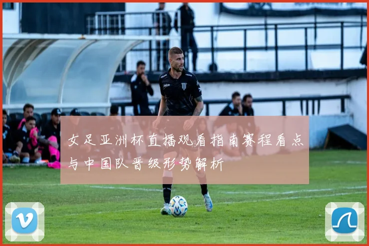 女足亚洲杯直播观看指南赛程看点与中国队晋级形势解析