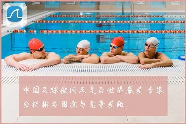 中国足球被问及是否世界最差 专家分析排名困境与竞争差距