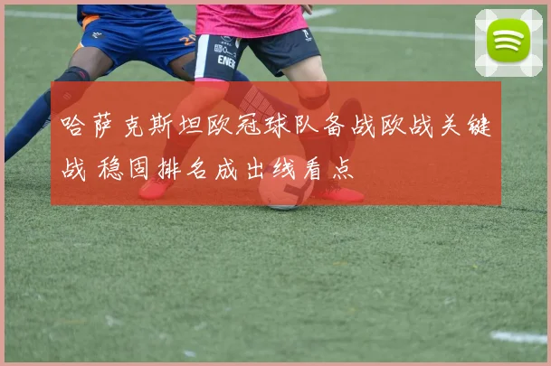 哈萨克斯坦欧冠球队备战欧战关键战 稳固排名成出线看点