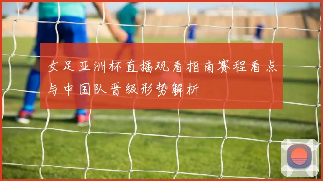 女足亚洲杯直播观看指南赛程看点与中国队晋级形势解析