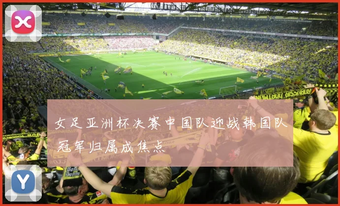 女足亚洲杯决赛中国队迎战韩国队 冠军归属成焦点