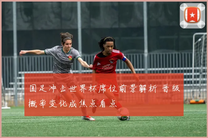 国足冲击世界杯席位前景解析 晋级概率变化成焦点看点