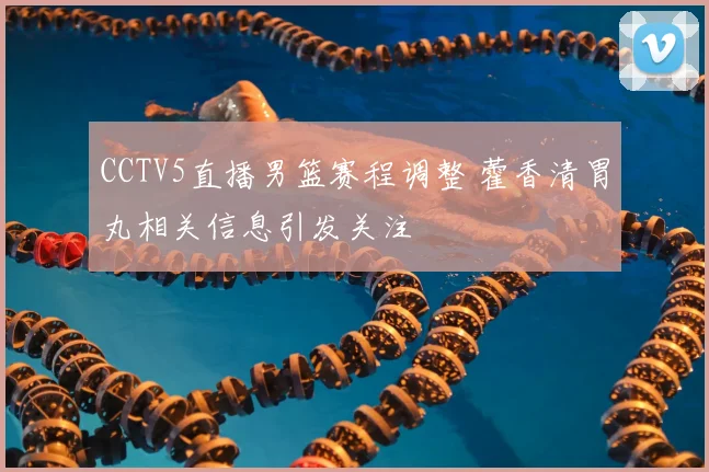 CCTV5直播男篮赛程调整 藿香清胃丸相关信息引发关注