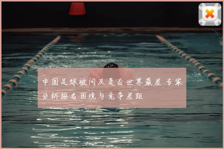中国足球被问及是否世界最差 专家分析排名困境与竞争差距