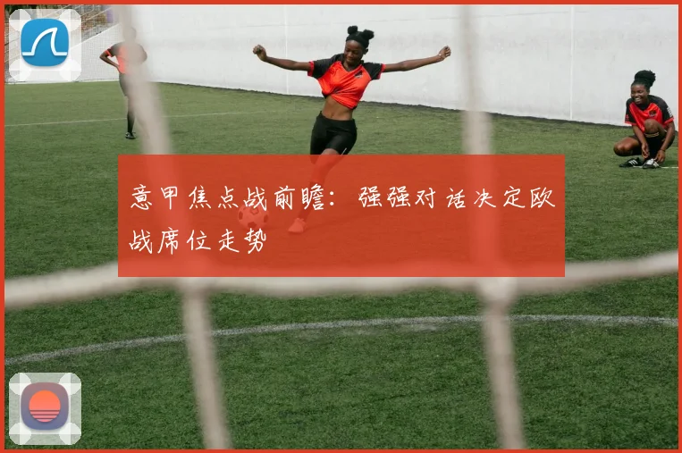 意甲焦点战前瞻：强强对话决定欧战席位走势