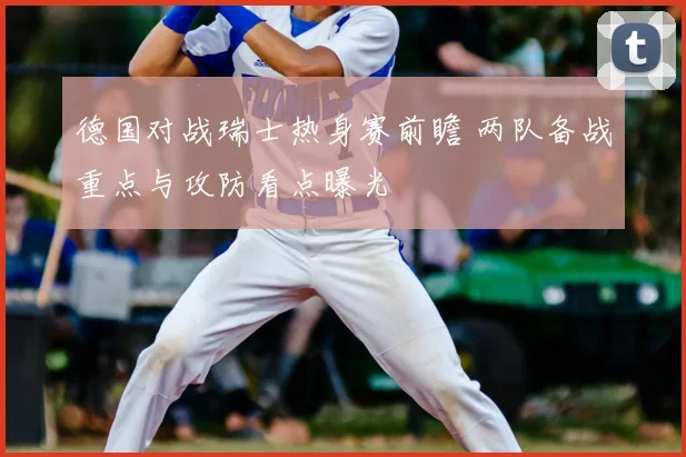 德国对战瑞士热身赛前瞻 两队备战重点与攻防看点曝光