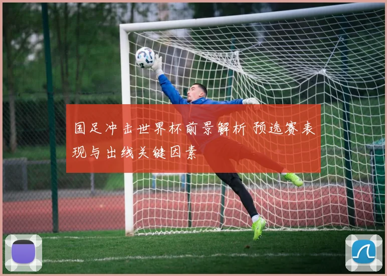 国足冲击世界杯前景解析 预选赛表现与出线关键因素